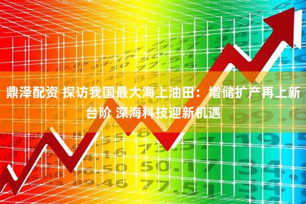 鼎泽配资 探访我国最大海上油田：增储扩产再上新台阶 深海科技迎新机遇