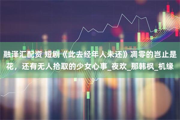 融泽汇配资 短剧《此去经年人未还》凋零的岂止是花，还有无人拾取的少女心事_夜欢_那韩枫_机缘