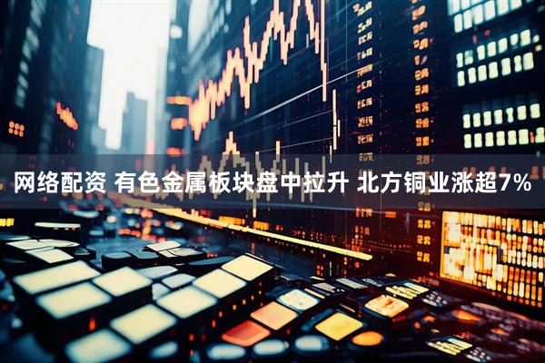 网络配资 有色金属板块盘中拉升 北方铜业涨超7%