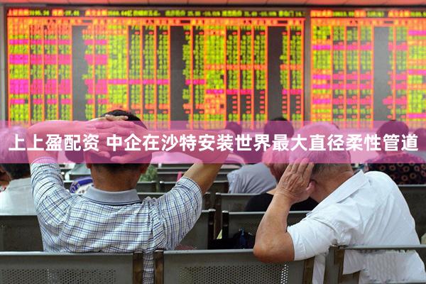 上上盈配资 中企在沙特安装世界最大直径柔性管道
