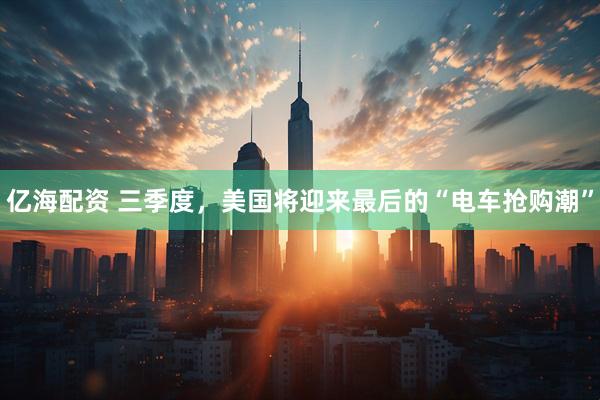 亿海配资 三季度，美国将迎来最后的“电车抢购潮”