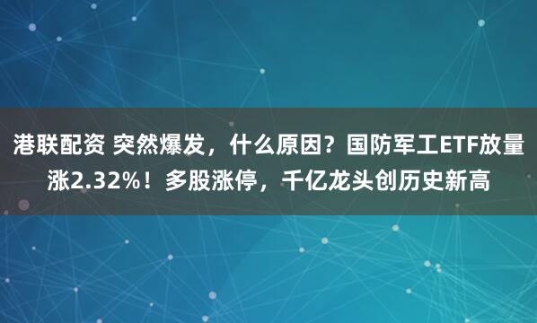港联配资 突然爆发，什么原因？国防军工ETF放量涨2.32%！多股涨停，千亿龙头创历史新高