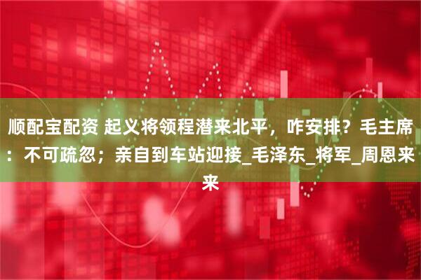顺配宝配资 起义将领程潜来北平，咋安排？毛主席：不可疏忽；亲自到车站迎接_毛泽东_将军_周恩来