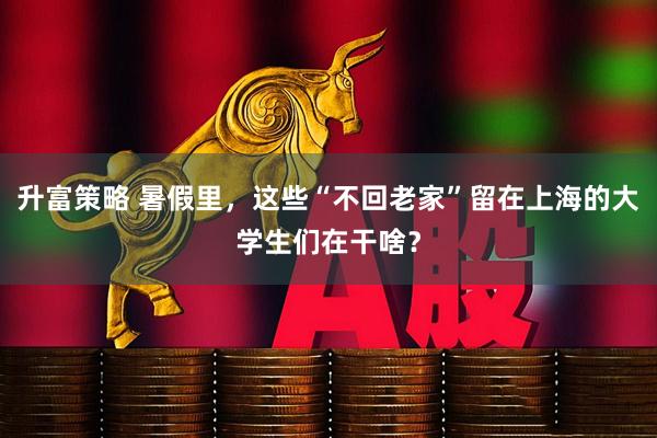 升富策略 暑假里，这些“不回老家”留在上海的大学生们在干啥？