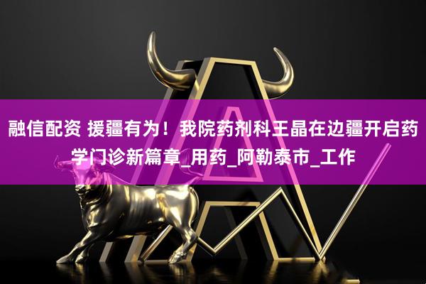 融信配资 援疆有为！我院药剂科王晶在边疆开启药学门诊新篇章_用药_阿勒泰市_工作