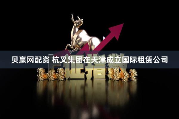 贝赢网配资 杭叉集团在天津成立国际租赁公司