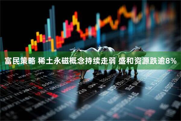 富民策略 稀土永磁概念持续走弱 盛和资源跌逾8%