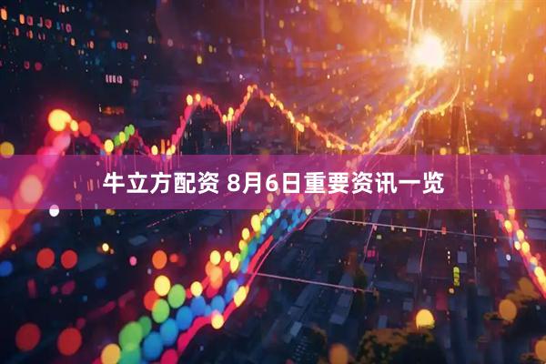 牛立方配资 8月6日重要资讯一览