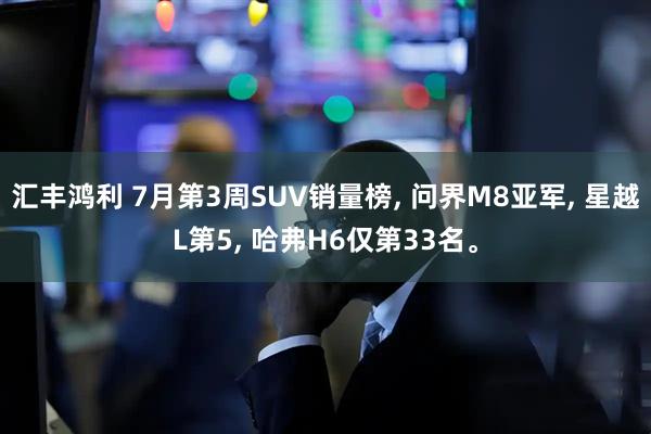 汇丰鸿利 7月第3周SUV销量榜, 问界M8亚军, 星越L第5, 哈弗H6仅第33名。