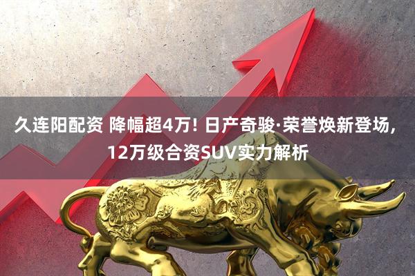 久连阳配资 降幅超4万! 日产奇骏·荣誉焕新登场, 12万级合资SUV实力解析