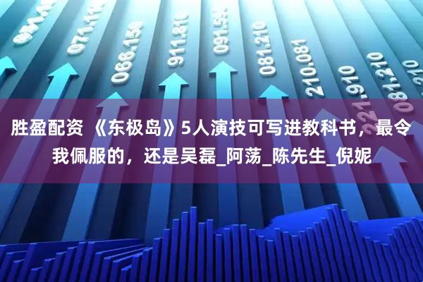 胜盈配资 《东极岛》5人演技可写进教科书，最令我佩服的，还是吴磊_阿荡_陈先生_倪妮