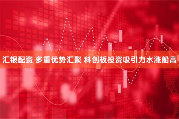 汇银配资 多重优势汇聚 科创板投资吸引力水涨船高