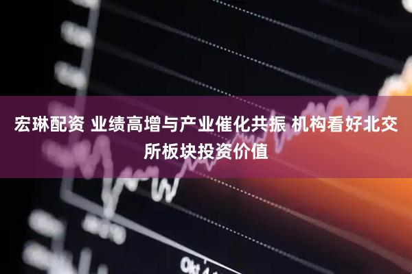 宏琳配资 业绩高增与产业催化共振 机构看好北交所板块投资价值