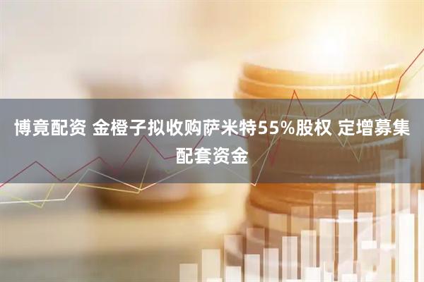 博竟配资 金橙子拟收购萨米特55%股权 定增募集配套资金