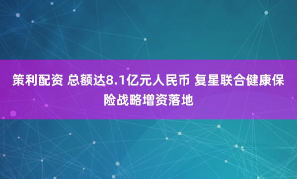 策利配资 总额达8.1亿元人民币 复星联合健康保险战略增资落地
