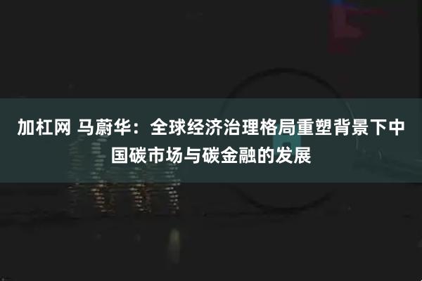 加杠网 马蔚华:全球经济治理格局重塑背景下中国碳市场与碳金融的发展