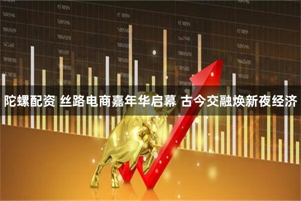 陀螺配资 丝路电商嘉年华启幕 古今交融焕新夜经济