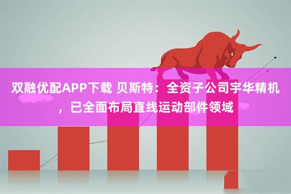 双融优配APP下载 贝斯特：全资子公司宇华精机，已全面布局直线运动部件领域