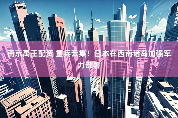 南京禹王配资 重兵云集！日本在西南诸岛加强军力部署