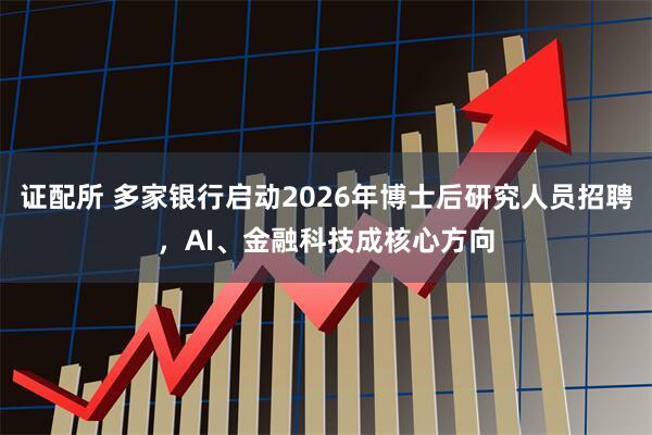 证配所 多家银行启动2026年博士后研究人员招聘，AI、金融科技成核心方向