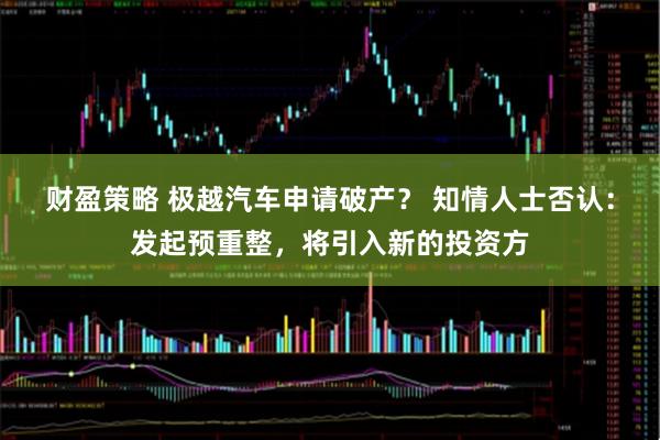 财盈策略 极越汽车申请破产？ 知情人士否认：发起预重整，将引入新的投资方