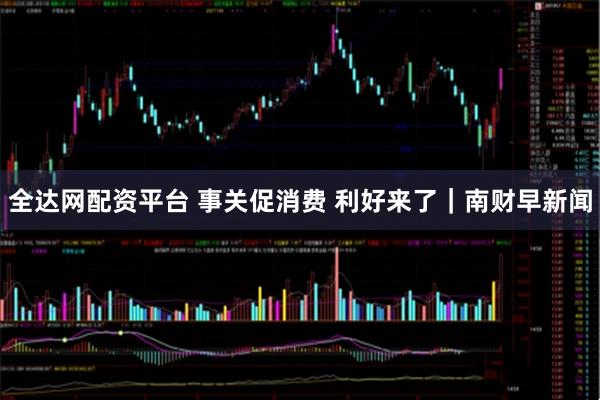 全达网配资平台 事关促消费 利好来了|南财早新闻