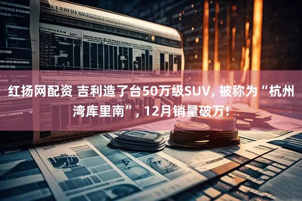 红扬网配资 吉利造了台50万级SUV, 被称为“杭州湾库里南”, 12月销量破万!