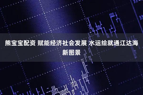 熊宝宝配资 赋能经济社会发展 水运绘就通江达海新图景